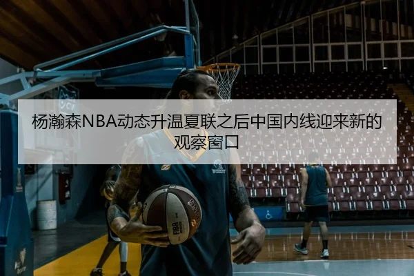 杨瀚森NBA动态升温夏联之后中国内线迎来新的观察窗口