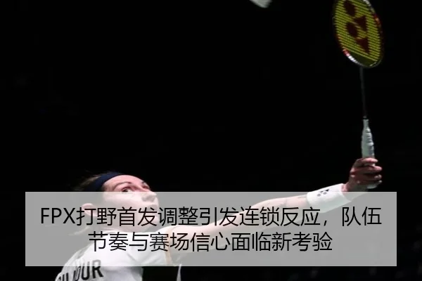 FPX打野首发调整引发连锁反应，队伍节奏与赛场信心面临新考验